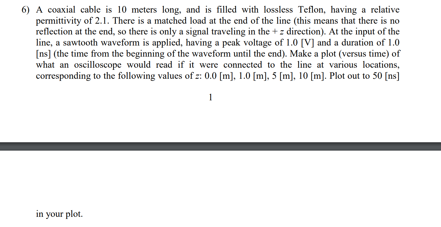 A coaxial cable is 10 meters long, and is filled with lossless Teflon, having a relative
permittivity of 2.1. There is a matched load at the end of the line (this means that there is no
reflection at the end, so there is only a signal traveling in the + z direction). At the input of the
line, a sawtooth waveform is applied, having a peak voltage of 1.0 [V] and a duration of 1.0
[ns] (the time from the beginning of the waveform until the end). Make a plot (versus time) of
what an oscilloscope would read if it were connected to the line at various locations,
corresponding to the following values of z: 0.0 [m], 1.0 [m], 5 [m], 10 [m]. Plot out to 50 [ns]
1
