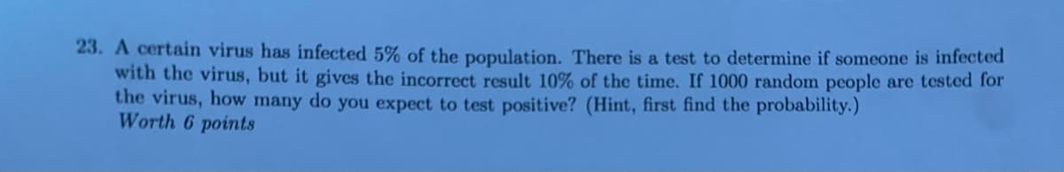 23. A certain virus has infected 5% of the population. There is a test to determine if someone is infected
with the virus, but it gives the incorrect result 10% of the time. If 1000 random people are tested for
the virus, how many do you expect to test positive? (Hint, first find the probability.)
Worth 6 points