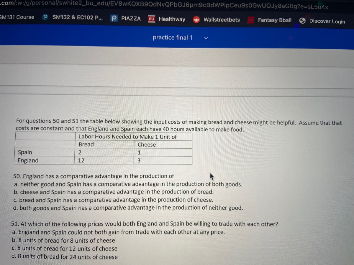 Lcom/:w:/g/personal/swhite2_bu_edu/EV8wKQXB9QdNvQPbGJ6pm9cBdWPipCeu9s0GwUQJy8aG0g?e=sL5u4x
SM131 Course
P SM132 & EC102 P...
P PIAZZA
BU Healthway
Wallstreetbets
Fantasy Bbal|
Discover Login
practice final 1
For questions 50 and 51 the table below showing the input costs of making bread and cheese might be helpful. Assume that that
costs are constant and that England and Spain each have 40 hours available to make food.
Labor Hours Needed to Make 1 Unit of
Bread
Cheese
Spain
England
1
12
50. England has a comparative advantage in the production of
a. neither good and Spain has a comparative advantage in the production of both goods.
b. cheese and Spain has a comparative advantage in the production of bread.
c. bread and Spain has a comparative advantage in the production of cheese.
d. both goods and Spain has a comparative advantage in the production of neither good.
51. At which of the following prices would both England and Spain be willing to trade with each other?
a. England and Spain could not both gain from trade with each other at any price.
b. 8 units of bread for 8 units of cheese
C. 8 units of bread for 12 units of cheese
d. 8 units of bread for 24 units of cheese
