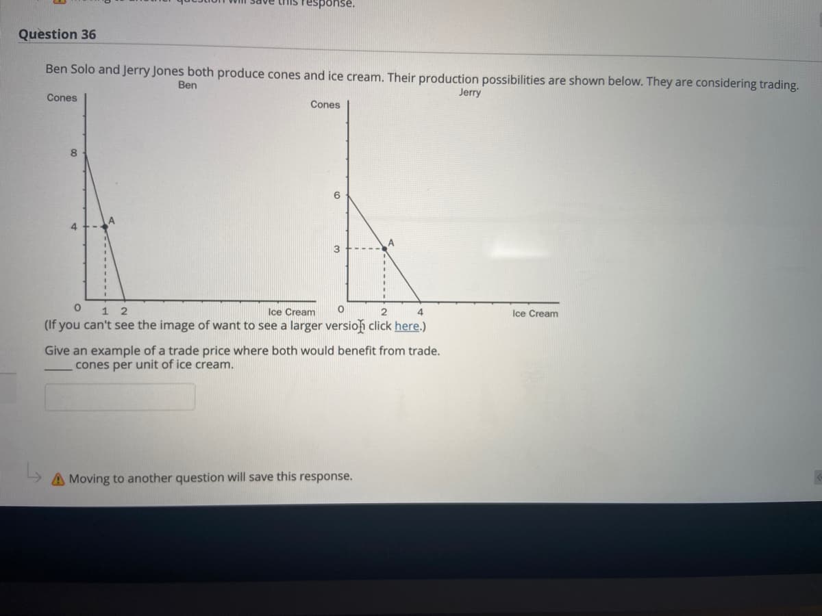 this response.
Question 36
Ben Solo and Jerry Jones both produce cones and ice cream. Their production possibilities are shown below. They are considering trading.
Ben
Jerry
Cones
Cones
6
4.
A
3
0 1 2
Ice Cream
Ice Cream
(If you can't see the image of want to see a larger versioh click here.)
Give an example of a trade price where both would benefit from trade.
cones per unit of ice cream.
A Moving to another question will save this response.
