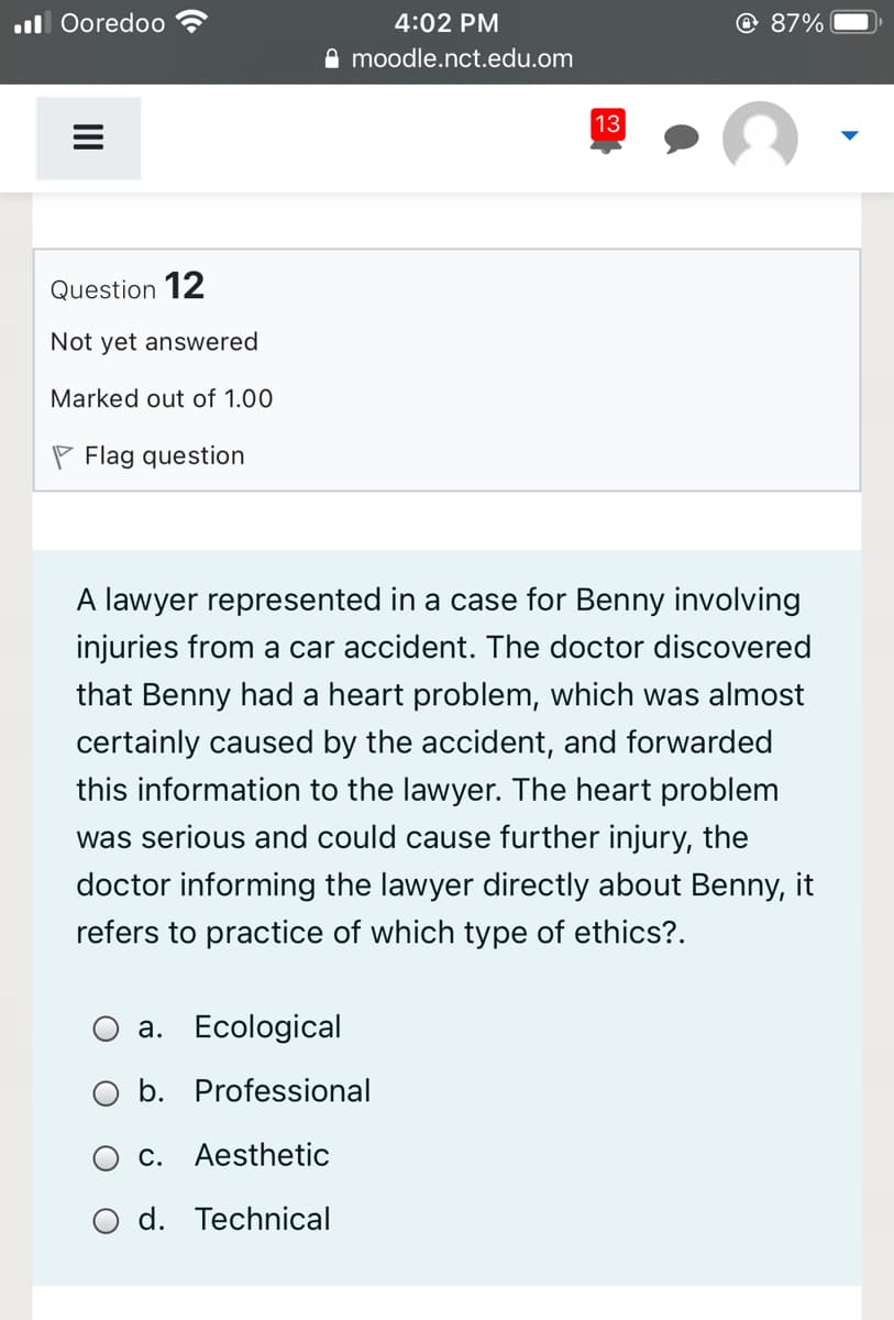 ul Ooredoo
4:02 PM
O 87%
O moodle.nct.edu.om
13
Question 12
Not yet answered
Marked out of 1.00
Flag question
A lawyer represented in a case for Benny involving
injuries from a car accident. The doctor discovered
that Benny had a heart problem, which was almost
certainly caused by the accident, and forwarded
this information to the lawyer. The heart problem
was serious and could cause further injury, the
doctor informing the lawyer directly about Benny, it
refers to practice of which type of ethics?.
a. Ecological
b. Professional
С.
Aesthetic
d. Technical
