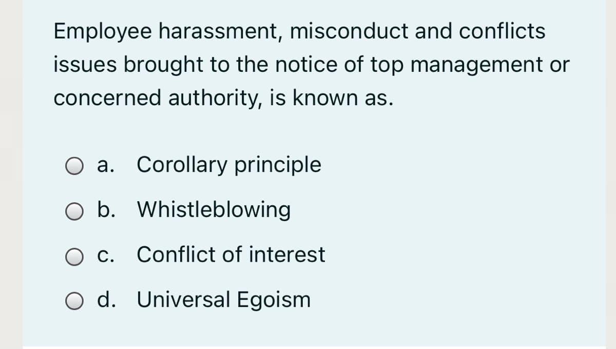 Employee harassment, misconduct and conflicts
issues brought to the notice of top management or
concerned authority, is known as.
O a. Corollary principle
O b. Whistleblowing
O c. Conflict of interest
O d. Universal Egoism
