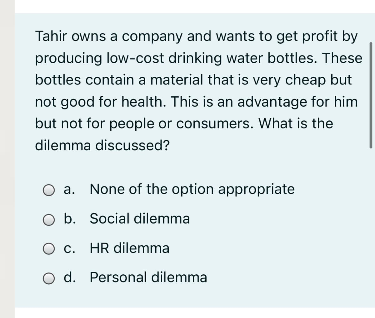 Tahir owns a company and wants to get profit by
producing low-cost drinking water bottles. These
bottles contain a material that is very cheap but
not good for health. This is an advantage for him
but not for people or consumers. What is the
dilemma discussed?
Оа.
None of the option appropriate
O b. Social dilemma
Ос.
HR dilemma
O d. Personal dilemma
