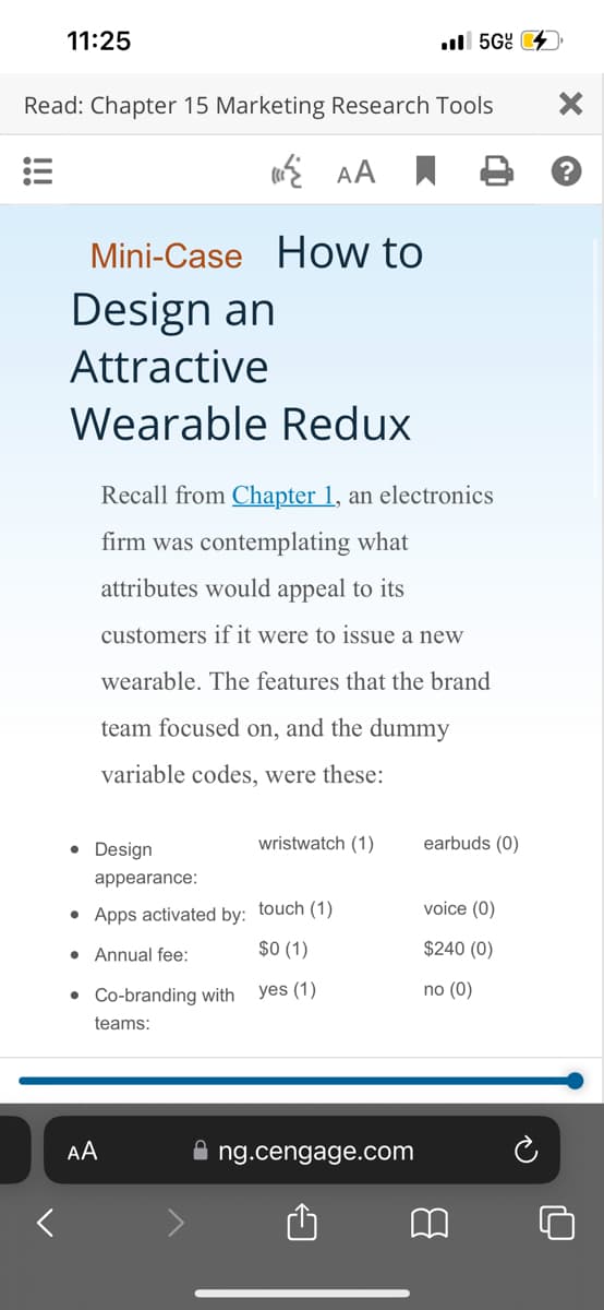 11:25
Read: Chapter 15 Marketing Research Tools
AA
Mini-Case How to
Design an
Attractive
Wearable Redux
• Design
Recall from Chapter 1, an electronics
firm was contemplating what
attributes would appeal to its
customers if it were to issue a new
wearable. The features that the brand
team focused on, and the dummy
variable codes, were these:
appearance:
• Apps activated by: touch (1)
An
$0 (1)
yes (1)
• Co-branding with
teams:
AA
wristwatch (1)
.5G
ng.cengage.com
earbuds (0)
voice (0)
$240 (0)
no (0)
B
?