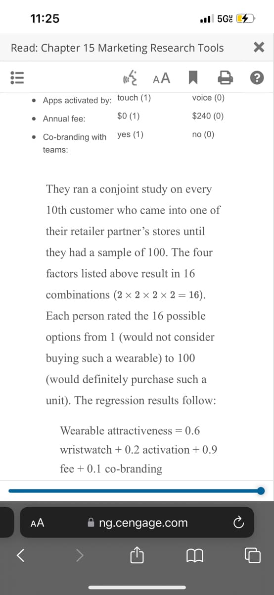 11:25
Read: Chapter 15 Marketing Research Tools
AA
• Apps activated by: touch (1)
$0 (1)
● Annual fee:
yes (1)
• Co-branding with
teams:
AA
.5G
voice (0)
$240 (0)
no (0)
They ran a conjoint study on every
10th customer who came into one of
their retailer partner's stores until
they had a sample of 100. The four
factors listed above result in 16
combinations (2 × 2 × 2 × 2 = 16).
Each person rated the 16 possible
options from 1 (would not consider
buying such a wearable) to 100
(would definitely purchase such a
unit). The regression results follow:
ng.cengage.com
Wearable attractiveness = 0.6
wristwatch +0.2 activation +0.9
fee + 0.1 co-branding
B