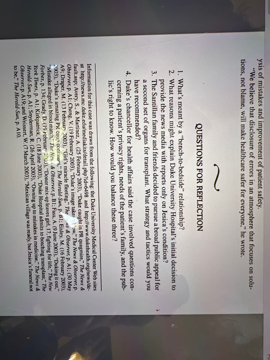 ysis of mistakes and improvement of patient safety.
"We believe that disclosure of errors in an atmosphere that focuses on solu-
tions, not blame, will make healthcare safer for everyone," he wrote.
QUESTIONS FOR REFLECTION
1. What's meant by a "bench-to-bedside" relationship?
2. What reasons might explain Duke University Hospital's initial decision to
provide the news media with reports only on Jesica's condition?
3. The Santillan family and friends decided to pursue a broad public appeal for
a second set of organs for transplant. What strategy and tactics would you
have recommended?
4. Duke's chancellor for health affairs said the case involved questions con-
cerning a patient's privacy rights, needs of the patient's family, and the pub-
lic's right to know. How would you balance these three?
Information for this case was drawn from the following: the Duke University Medical Center Web sites
at http://news.mc.duke.edu/mediakits/detail.php?id=6498 and http://www.dukehealth.org/news/de-
fault.asp; Avery, S., & Martinez, A. (25 February 2003), "Duke caught in PR quagmire," The News &
Observer, p. Al; Cheng, V. (19 February 2003), "Duke's image takes b'ow," The News & Observer, p.
ws & Observer, p. Al; (30 May
A9; Draper, M. (13 February 2003), "Girl's miracle fleeting," The
2003), "Duke's amazing PR coup continues," The Herald-Sun, p. B1; Eisley, M. (16 February 2003),
"Mistake alleged in blood match," The News & Observer, p. B1; Fass, A. (9 June 2003), "Duking it out,"
Forbes, p. 134; Grady, D. (19 February 2003), "Donor mix-up leaves girl, 17, fighting for life," The New
York Times, p. Al; Kirkpatrick, C. (18 June 2003), "Duke Hospital admits to botching transplant," The
Herald-Sun, p. A1; Snyderman, R. (26 April 2003), "Owning up to mistakes in medicine," The News &
Observer, p. A19; and Weissert, W. (7 March 2003), "Mexican village was ready, but Jesica's funeral not
to be," The Herald-Sun, p. A 10.