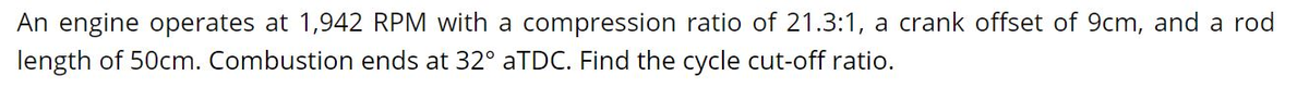 An engine operates at 1,942 RPM with a compression ratio of 21.3:1, a crank offset of 9cm, and a rod
length of 50cm. Combustion ends at 32° ATDC. Find the cycle cut-off ratio.
