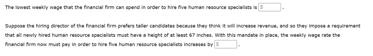 The lowest weekly wage that the financial firm can spend in order to hire five human resource specialists is $
Suppose the hiring director of the financial firm prefers taller candidates because they think it will increase revenue, and so they impose a requirement
that all newly hired human resource specialists must have a height of at least 67 inches. With this mandate in place, the weekly wage rate the
financial firm now must pay in order to hire five human resource specialists increases by $