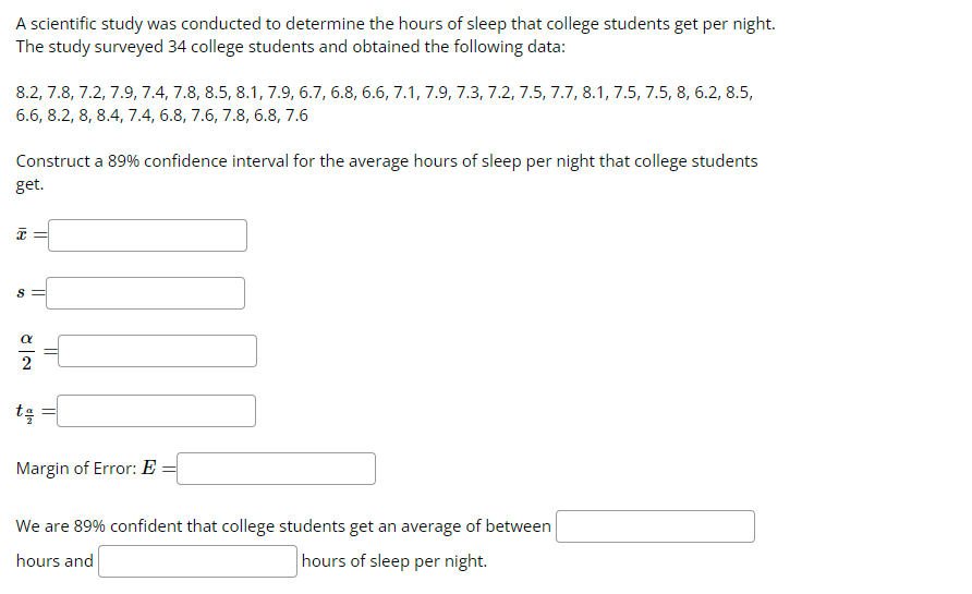 A scientific study was conducted to determine the hours of sleep that college students get per night.
The study surveyed 34 college students and obtained the following data:
8.2, 7.8, 7.2, 7.9, 7.4, 7.8, 8.5, 8.1, 7.9, 6.7, 6.8, 6.6, 7.1, 7.9, 7.3, 7.2, 7.5, 7.7, 8.1, 7.5, 7.5, 8, 6.2, 8.5,
6.6, 8.2, 8, 8.4, 7.4, 6.8, 7.6, 7.8, 6.8, 7.6
Construct a 89% confidence interval for the average hours of sleep per night that college students
get.
18
S
||
t을
=
Margin of Error: E
We are 89% confident that college students get an average of between
hours and
hours of sleep per night.