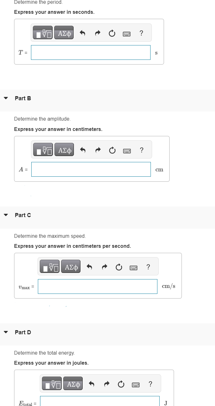 Determine the period.
Express your answer in seconds.
T =
Part B
Determine the amplitude.
Express your answer in centimeters.
A =
Part C
IVE ΑΣΦ
Umax =
Determine the maximum speed.
Express your answer in centimeters per second.
Part D
15. ΑΣΦ
Etotal =
15 ΑΣΦ
Determine the total energy.
Express your answer in joules.
IVE ΑΣΦ
?
?
?
?
S
cm
cm/s
J