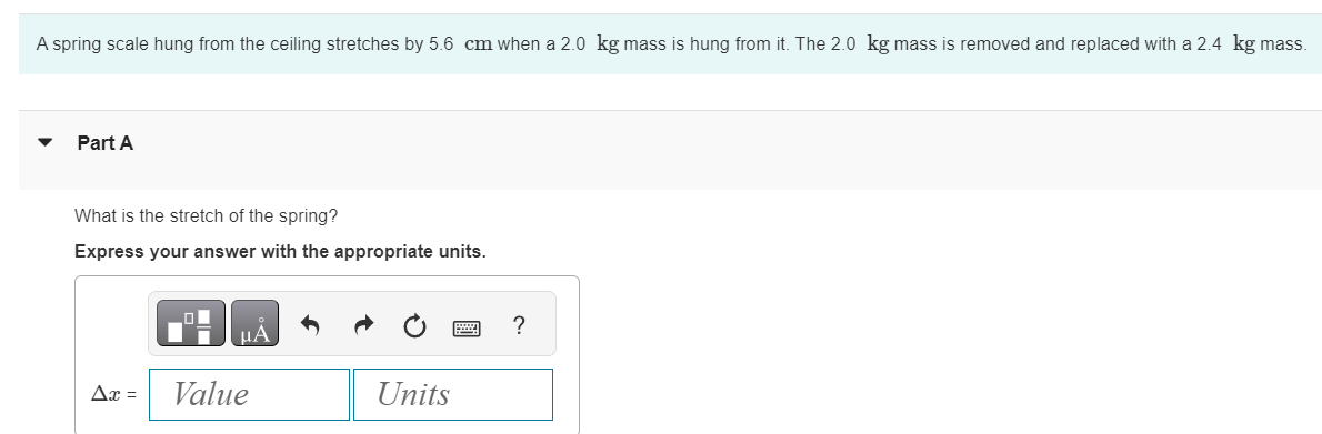 A spring scale hung from the ceiling stretches by 5.6 cm when a 2.0 kg mass is hung from it. The 2.0 kg mass is removed and replaced with a 2.4 kg mass.
Part A
What is the stretch of the spring?
Express your answer with the appropriate units.
Ax =
μA
Value
Units
?