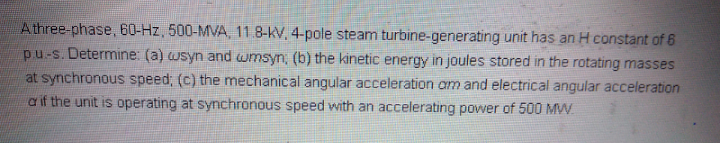 Athree-phase, 60-Hz, 500-MVA, 11.8-KV, 4-pole steam turbine-generating unit has an H constant of 6
pu-s. Determine: (a) wsyn and wmsyn, (b) the kinetic energy in joules stored in the rotating masses
at synchronous speed; (c) the mechanical angular acceleration am and electrical angular acceleration
a if the unit is operating at synchronous speed with an accelerating power of 500 MW.
