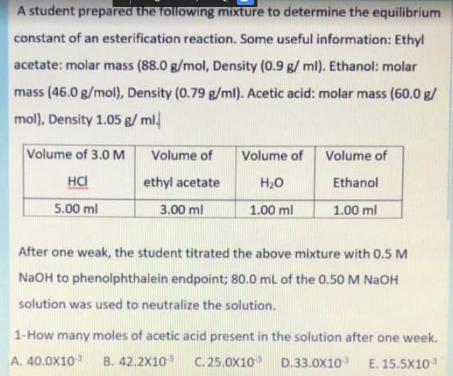 A student prepared the following mixture to determine the equilibrium
constant of an esterification reaction. Some useful information: Ethyl
acetate: molar mass (88.0 g/mol, Density (0.9 g/ ml). Ethanol: molar
mass (46.0 g/mol), Density (0.79 g/ml). Acetic acid: molar mass (60.0 g/
mol), Density 1.05 g/ ml.
Volume of 3.0 M
HCI
5.00 ml
Volume of Volume of
ethyl acetate
H₂O
3.00 ml
1.00 ml
Volume of
Ethanol
1.00 ml
After one weak, the student titrated the above mixture with 0.5 M
NaOH to phenolphthalein endpoint; 80.0 mL of the 0.50 M NaOH
solution was used to neutralize the solution.
1-How many moles of acetic acid present in the solution after one week.
A. 40.0X10 B. 42.2X10³ C. 25.0X103 D.33.0X103 E. 15.5X10¹3