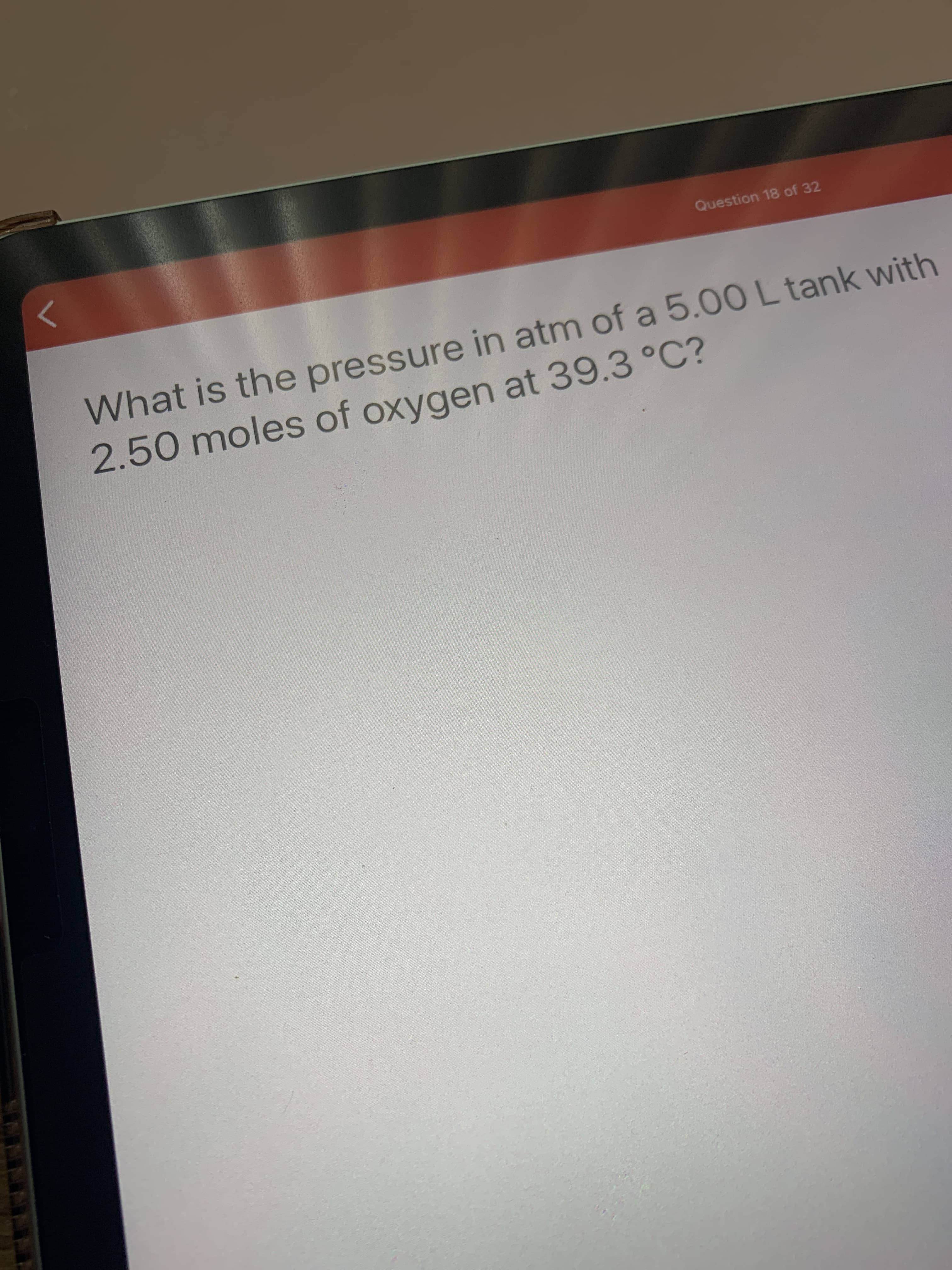 What is the pressure in atm of a 5.00 L tank with
2.50 moles of oxygen at 39.3 °C?
