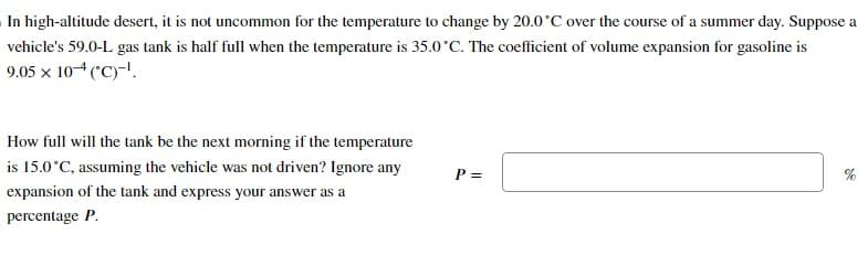 In high-altitude desert, it is not uncommon for the temperature to change by 20.0°C over the course of a summer day. Suppose a
vehicle's 59.0-L gas tank is half full when the temperature is 35.0°C. The coefficient of volume expansion for gasoline is
9.05 x 10-4 (°C)-¹.
How full will the tank be the next morning if the temperature
is 15.0°C, assuming the vehicle was not driven? Ignore any
expansion of the tank and express your answer as a
percentage P.
P =