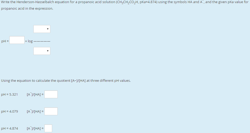 Write the Henderson-Hasselbalch equation for a propanoic acid solution (CH;CH,CO,H, pKa=4.874) using the symbols HA and A, and the given pka value for
propanoic acid in the expression.
pH =
+ log -
Using the equation to calculate the quotient [A-]/[HA] at three different pH values.
pH = 5.321
ГА УНА] -
pH = 4.079
[А УНА] 3
pH = 4.874
[А УНА] %3
