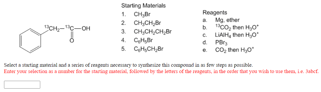 Starting Materials
CH3B
CH3CH2BR
CH3CH2CH,Br
C6H5Br
Reagents
Mg, ether
1.
a.
2.
13CH2-13C-OH
b.
13CO2 then H3O*
3.
LIAIH4 then H3o*
PBr3
CO2 then H30*
C.
4.
d.
5.
C6HsCH2Br
е.
Select a starting material and a series of reagents necessary to synthesize this compound in as few steps as possible.
Enter your selection as a number for the starting material, followed by the letters of the reagents, in the order that you wish to use them, i.e. 3abcf.
