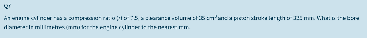 Q7
An engine cylinder has a compression ratio (r) of 7.5, a clearance volume of 35 cm³ and a piston stroke length of 325 mm. What is the bore
diameter in millimetres (mm) for the engine cylinder to the nearest mm.
