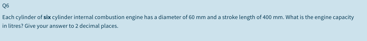 Q6
Each cylinder of six cylinder internal combustion engine has a diameter of 60 mm and a stroke length of 400 mm. What is the engine capacity
in litres? Give your answer to 2 decimal places.
