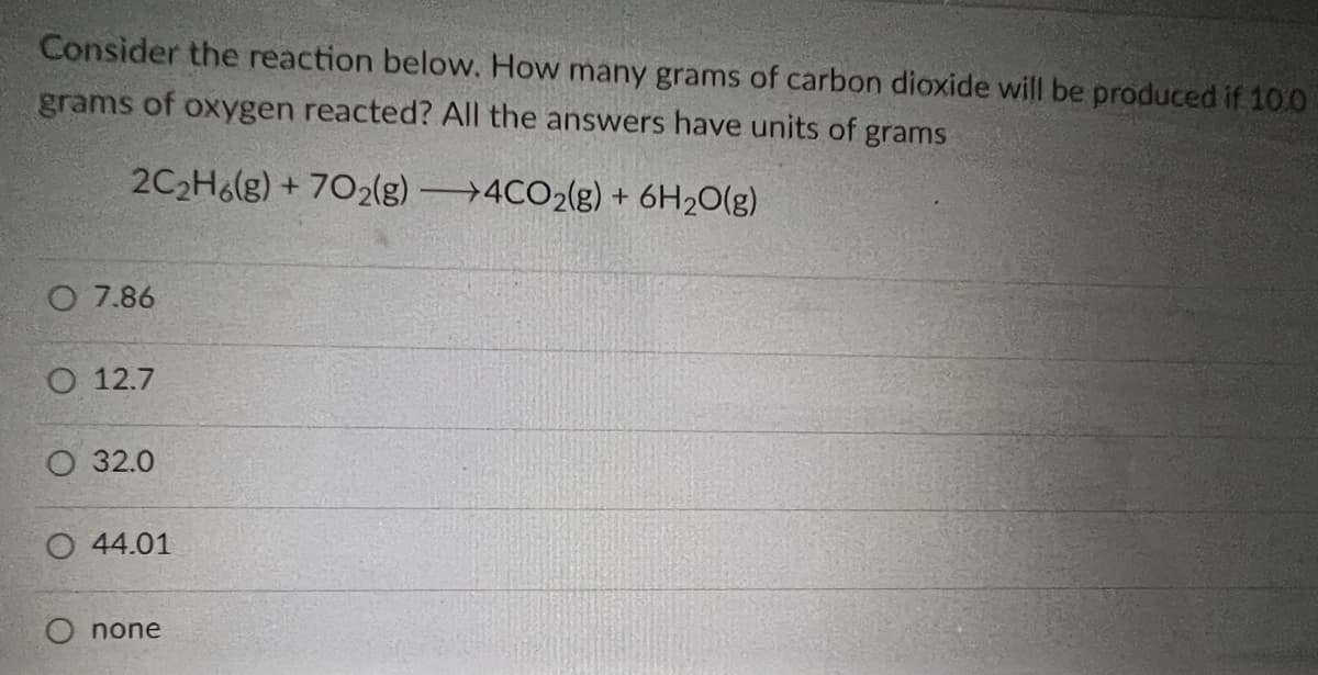 Consider the reaction below. How many grams of carbon dioxide will be produced if 10.0
grams of oxygen reacted? All the answers have units of grams
2C₂H6(g) +702(g)
4CO2(g) + 6H₂O(g)
O 7.86
O 12.7
O 32.0
O 44.01
none