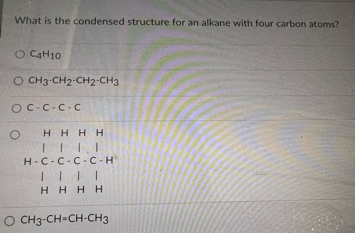 What is the condensed structure for an alkane with four carbon atoms?
O C4H10
O CH3-CH2-CH2-CH3
OC-C-C-C
O
HHH H
||||
H-C-C-C-C - H
||||
H H H H
O CH3-CH=CH-CH3