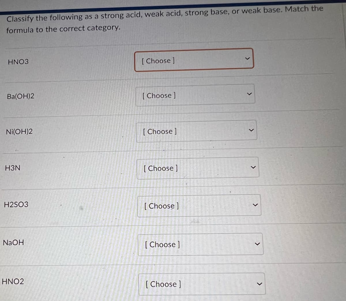 Classify the following as a strong acid, weak acid, strong base, or weak base. Match the
formula to the correct category.
HNO3
Ba(OH)2
Ni(OH)2
H3N
H2SO3
NaOH
HNO2
[Choose ]
[Choose ]
[Choose ]
[Choose ]
[Choose ]
[Choose ]
[Choose ]
>
>