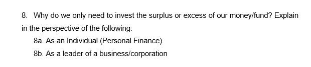8. Why do we only need to invest the surplus or excess of our money/fund? Explain
in the perspective of the following:
8a. As an Individual (Personal Finance)
8b. As a leader of a business/corporation