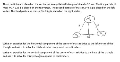 Three particles are placed on the vertices of an equilateral triangle of side d = 3.1 cm. The first particle of
mass m1 = 125 g is placed on the top vertex. The second particle of mass m2 = 55 g is placed on the left
vertex. The third particle of mass m3 = 75 g is placed on the right vertex
'm,
d
Write an equation for the horizontal component of the center of mass relative to the left vertex of the
triangle and use it to solve for this horizontal component in centimeters.
Write an equation for the vertical component of the center of mass relative to the base of the triangle
and use it to solve for this vertical component in centimeters.