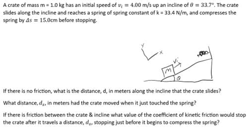 A crate of mass m = 1.0 kg has an initial speed of v; = 4.00 m/s up an incline of 0 = 33.7°. The crate
slides along the incline and reaches a spring of spring constant of k= 33.4 N/m, and compresses the
spring by 4s = 15.0cm before stopping.
If there is no friction, what is the distance, d, in meters along the incline that the crate slides?
What distance, d,, in meters had the crate moved when it just touched the spring?
If there is friction between the crate & incline what value of the coefficient of kinetic friction would stop
the crate after it travels a distance, d,, stopping just before it begins to compress the spring?