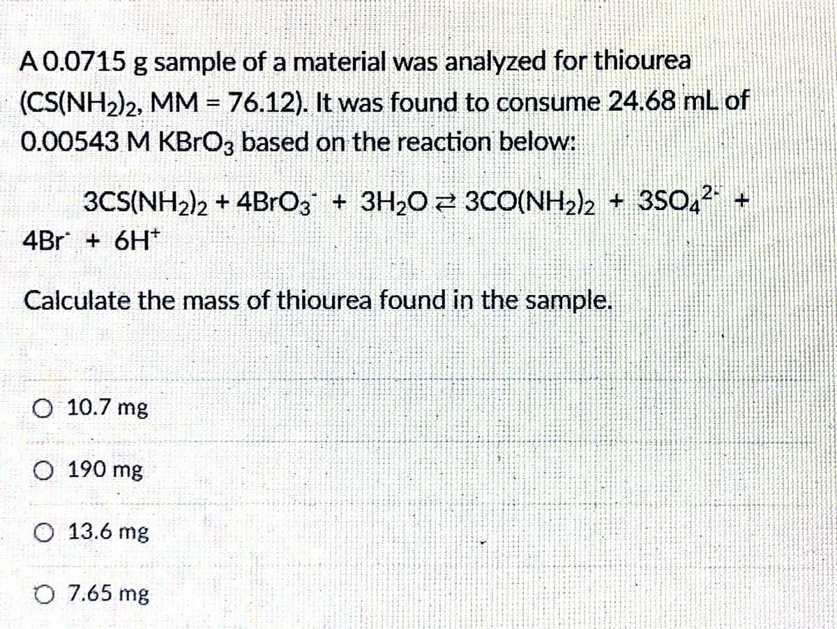 A 0.0715 g sample of a material was analyzed for thiourea
(CS(NH2)2, MM = 76.12). It was found to consume 24.68 mL of
0.00543 M KBRO3 based on the reaction below:
3CS(NH2)2 + 4BRO, + 3H20 2 3CO(NH2)2 + 3SO, +
4Br + 6H*
Calculate the mass of thiourea found in the sample.
O 10.7 mg
О 190 mg
O 13.6 mg
O 7.65 mg
