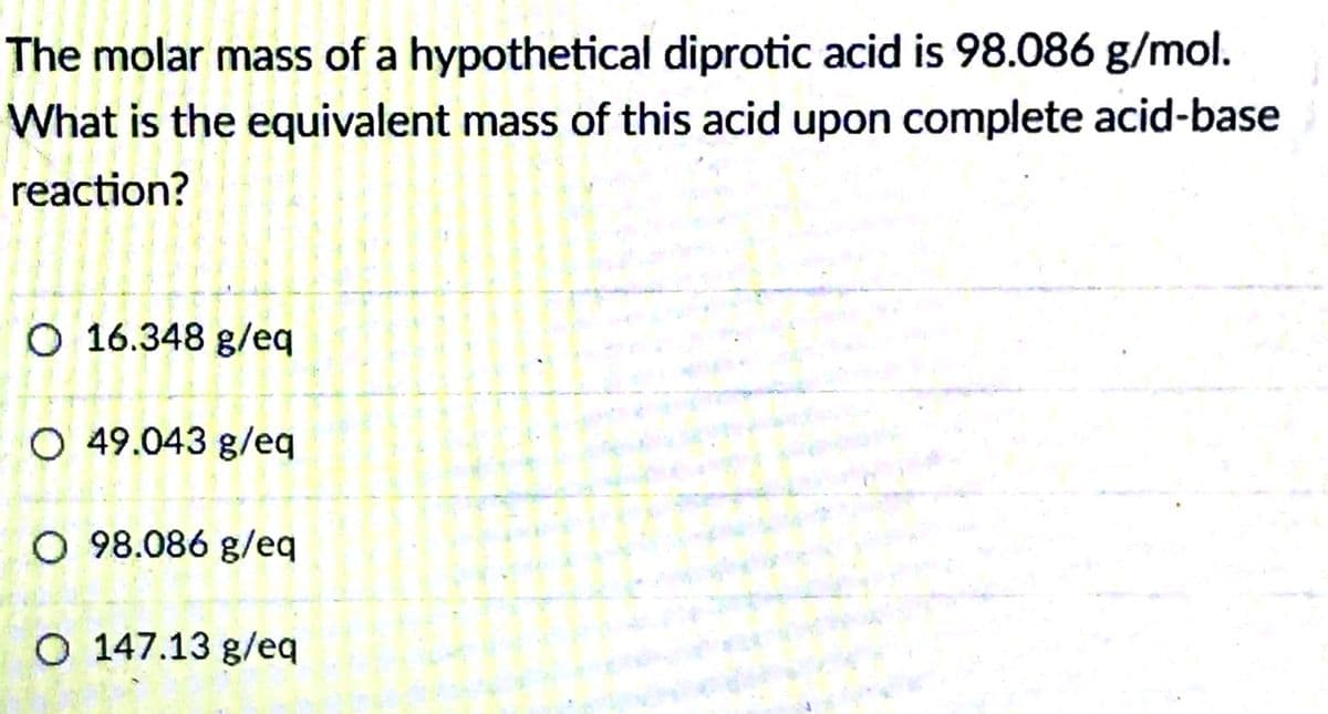 The molar mass of a hypothetical diprotic acid is 98.086 g/mol.
What is the equivalent mass of this acid upon complete acid-base
reaction?
O 16.348 g/eq
O 49.043 g/eq
O 98.086 g/eq
O 147.13 g/eq
