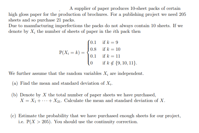 A supplier of paper produces 10-sheet packs of certain
high gloss paper for the production of brochures. For a publishing project we need 205
sheets and so purchase 21 packs.
Due to manufacturing imperfections the packs do not always contain 10 sheets. If we
denote by X; the number of sheets of paper in the ith pack then
(0.1
if k = 9
0.8
if k = 10
P(X₁ = k) =
0.1
if k = 11
0
if k {9, 10, 11}.
We further assume that the random variables X; are independent.
(a) Find the mean and standard deviation of Xi.
(b) Denote by X the total number of paper sheets we have purchased,
X = X₁++X21. Calculate the mean and standard deviation of X.
(c) Estimate the probability that we have purchased enough sheets for our project,
205). You should use the continuity correction.
i.e. P(X