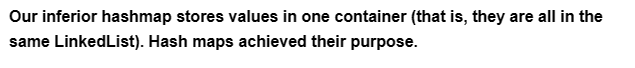 Our inferior hashmap stores values in one container (that is, they are all in the
same LinkedList). Hash maps achieved their purpose.