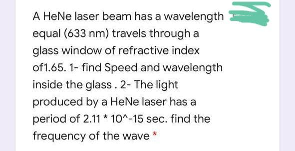 A HeNe laser beam has a wavelength
equal (633 nm) travels through a
glass window of refractive index
of 1.65. 1- find Speed and wavelength
inside the glass. 2- The light
produced by a HeNe laser has a
period of 2.11 * 10^-15 sec. find the
frequency of the wave *
