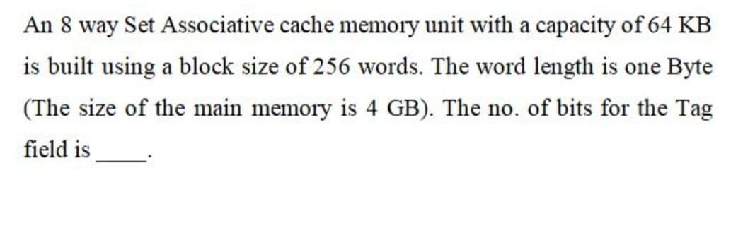 An 8 way Set Associative cache memory unit with a capacity of 64 KB
is built using a block size of 256 words. The word length is one Byte
(The size of the main memory is 4 GB). The no. of bits for the Tag
field is
