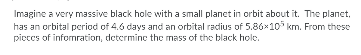 Imagine a very massive black hole with a small planet in orbit about it. The planet,
has an orbital period of 4.6 days and an orbital radius of 5.86×105 km. From these
pieces of infomration, determine the mass of the black hole.
