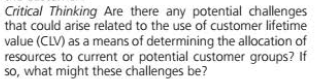 Critical Thinking Are there any potential challenges
that could arise related to the use of customer lifetime
value (CLV) as a means of determining the allocation of
resources to current or potential customer groups? If
so, what might these challenges be?
