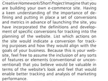 Creative Homework/Short Project Imagine that you
are building your own e-commerce site. Having
a keen understanding of the importance of de-
fining and putting in place a set of conversions
and metrics in advance of launching the site, you
have incorporated the definitions and develop-
ment of specific conversions for tracking into the
planning of the website. List which actions on
the site would indicate a conversion for track-
ing purposes and how they would align with the
goals of your business. Because this is your web-
site, feel free to assume the inclusion of any sorts
of features or elements (conventional or uncon-
ventional) that you believe would be valuable in
terms of the website's look and feel that would
enable better tracking and analysis of marketing
performance.
