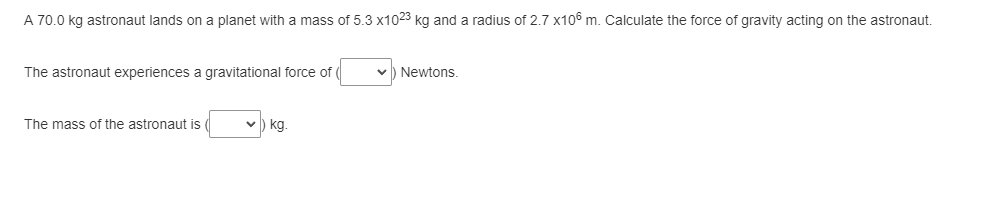 A 70.0 kg astronaut lands on a planet with a mass of 5.3 x1023 kg and a radius of 2.7 x106 m. Calculate the force of gravity acting on the astronaut.
The astronaut experiences a gravitational force of
The mass of the astronaut is
V kg.
✓) Newtons.