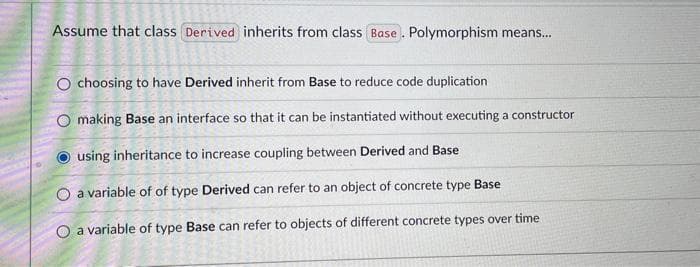 Assume that class Derived inherits from class Base. Polymorphism means...
O choosing to have Derived inherit from Base to reduce code duplication
O making Base an interface so that it can be instantiated without executing a constructor
using inheritance to increase coupling between Derived and Base
O a variable of of type Derived can refer to an object of concrete type Base
O a variable of type Base can refer to objects of different concrete types over time