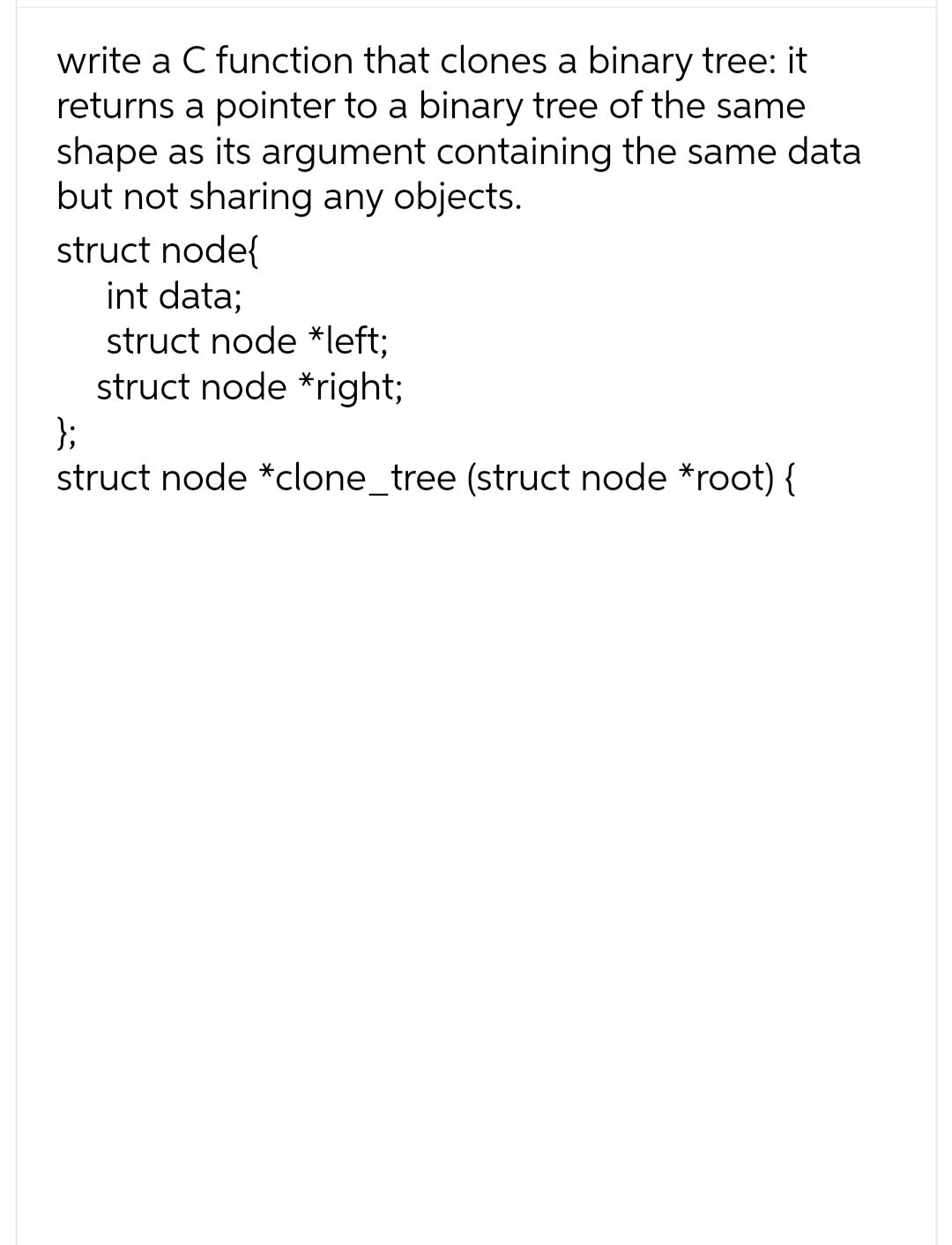 write a C function that clones a binary tree: it
returns a pointer to a binary tree of the same
shape as its argument containing the same data
but not sharing any objects.
struct node{
int data;
struct node *left;
struct node *right;
};
struct node *clone_tree (struct node *root) {
