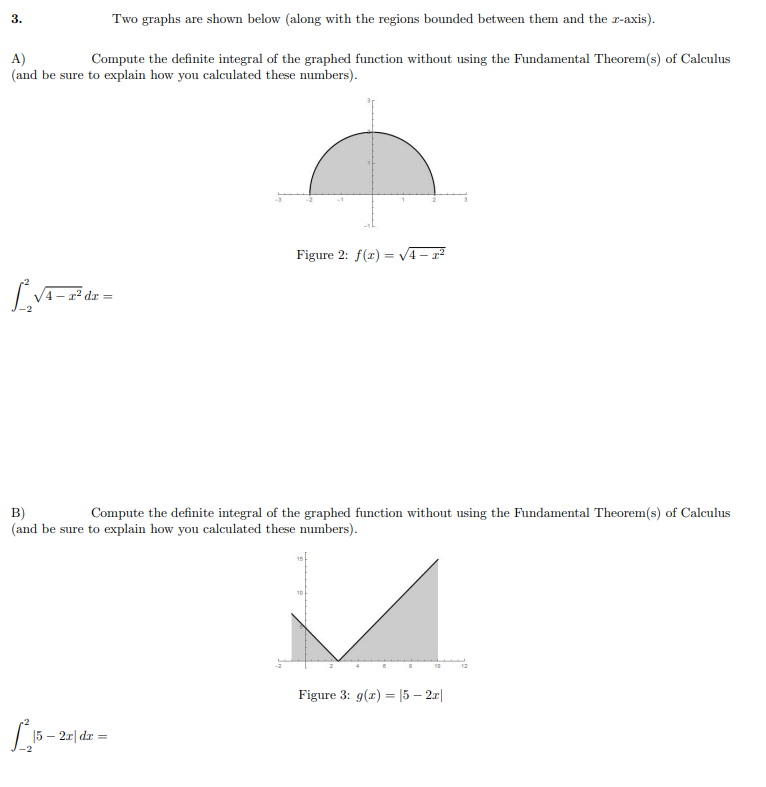 3.
Two graphs are shown below (along with the regions bounded between them and the r-axis).
Compute the definite integral of the graphed function without using the Fundamental Theorem(s) of Calculus
A)
(and be sure to explain how you calculated these numbers).
Figure 2: f(x) = V4- r²
B)
Compute the definite integral of the graphed function without using the Fundamental Theorem(s) of Calculus
(and be sure to explain how you calculated these numbers).
10
Figure 3: g(r) = |5 – 2.r|
15
– 2r| dr
%3D
