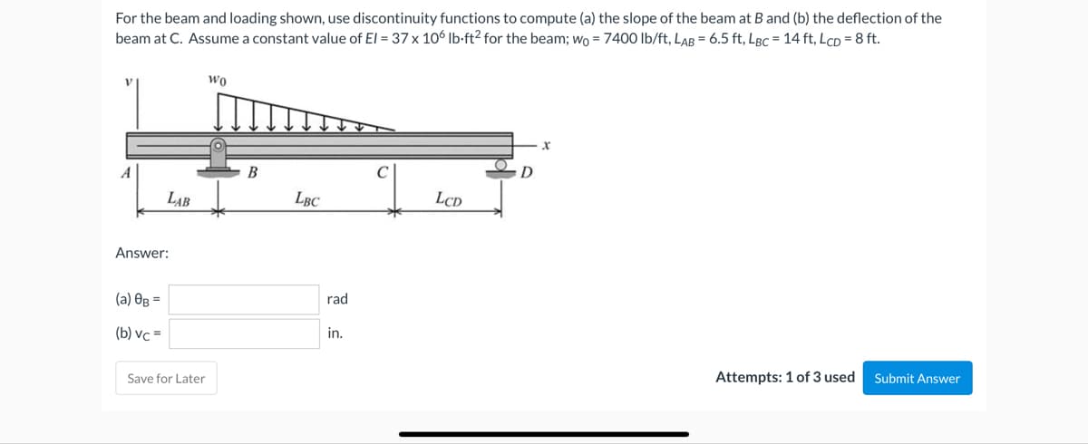 For the beam and loading shown, use discontinuity functions to compute (a) the slope of the beam at B and (b) the deflection of the
beam at C. Assume a constant value of El = 37 x 106 lb-ft² for the beam; wo = 7400 lb/ft, LAB= 6.5 ft, LBC = 14 ft, LcD = 8 ft.
LAB
Answer:
(a) 0g =
(b) vc=
Save for Later
Wo
B
LBC
rad
in.
LCD
Attempts: 1 of 3 used Submit Answer