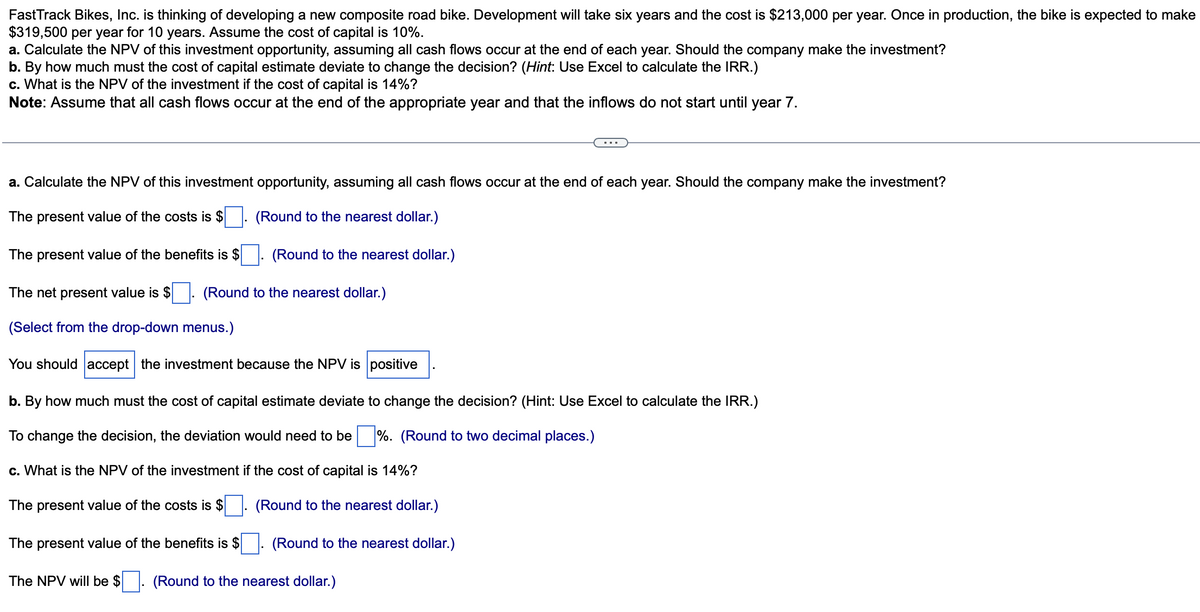 FastTrack Bikes, Inc. is thinking of developing a new composite road bike. Development will take six years and the cost is $213,000 per year. Once in production, the bike is expected to make
$319,500 per year for 10 years. Assume the cost of capital is 10%.
a. Calculate the NPV of this investment opportunity, assuming all cash flows occur at the end of each year. Should the company make the investment?
b. By how much must the cost of capital estimate deviate to change the decision? (Hint: Use Excel to calculate the IRR.)
c. What is the NPV of the investment if the cost of capital is 14%?
Note: Assume that all cash flows occur at the end of the appropriate year and that the inflows do not start until year 7.
a. Calculate the NPV of this investment opportunity, assuming all cash flows occur at the end of each year. Should the company make the investment?
The present value of the costs is $
(Round to the nearest dollar.)
The present value of the benefits is $. (Round to the nearest dollar.)
The net present value is $
(Round to the nearest dollar.)
(Select from the drop-down menus.)
You should accept the investment because the NPV is positive
b. By how much must the cost of capital estimate deviate to change the decision? (Hint: Use Excel to calculate the IRR.)
To change the decision, the deviation would need to be %. (Round to two decimal places.)
c. What is the NPV of the investment if the cost of capital is 14%?
The present value of the costs is $
(Round to the nearest dollar.)
The present value of the benefits is $
The NPV will be $
(Round to the nearest dollar.)
(Round to the nearest dollar.)