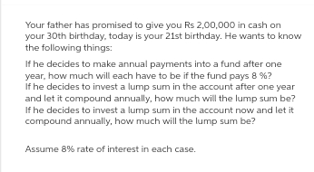 Your father has promised to give you Rs 2,00,000 in cash on
your 30th birthday, today is your 21st birthday. He wants to know
the following things:
If he decides to make annual payments into a fund after one
year, how much will each have to be if the fund pays 8 %?
If he decides to invest a lump sum in the account after one year
and let it compound annually, how much will the lump sum be?
If he decides to invest a lump sum in the account now and let it
compound annually, how much will the lump sum be?
Assume 8% rate of interest in each case.