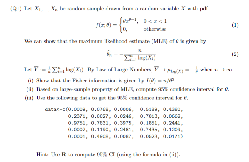 (Q1) Let X1, Xn be random sample drawn from a random variable X with pdf
f(x; 0) =
S0x0-1, 0<x<1
[,
otherwise
We can show that the maximum likelihood estimate (MLE) of 0 is given by
n
On
ΣΕ, log (X;)
Let Ylog(X). By Law of Large Numbers, Y→ Plog(x) = - when n→ ∞.
(i) Show that the Fisher information is given by I(0) = n/0².
(ii) Based on large-sample property of MLE, compute 95% confidence interval for 0.
(iii) Use the following data to get the 95% confidence interval for 0.
data<-c(0.0009, 0.0768, 0.0006,
0.2371, 0.0027, 0.0246,
0.9751, 0.7831, 0.3975,
0.0002, 0.1190, 0.2481,
0.0001, 0.4908, 0.0087,
0.5189, 0.4380,
0.7013, 0.0662,
0.1851, 0.2441,
0.7435, 0.1209,
0.0523, 0.0171)
Hint: Use R to compute 95% CI (using the formula in (ii)).
(1)
(2)