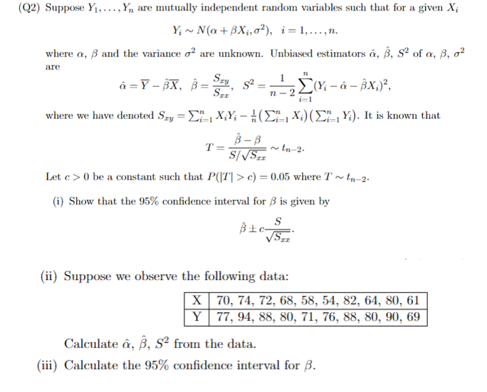 (Q2) Suppose Y₁,..., Y, are mutually independent random variables such that for a given Xi
Y~N(a+BXi, o²), i=1,...,n.
where a, ẞ and the variance o² are unknown. Unbiased estimators â, 3, 52 of a, 3, 02
are
â=Y-BX, ẞ=S, S²=;
B=
Sxx'
1
n-2
i=1
(X-&-BX;)²,
where we have denoted Sry=XY(X) (Y). It is known that
-
T=
B-B
S/√√STE
~tn-2-
Let c>0 be a constant such that P(|T|> c) = 0.05 where T~tn−2.
(i) Show that the 95% confidence interval for ẞ is given by
S
(ii) Suppose we observe the following data:
X
70, 74, 72, 68, 58, 54, 82, 64, 80, 61
Y
77, 94, 88, 80, 71, 76, 88, 80, 90, 69
Calculate, ẞ, S² from the data.
(iii) Calculate the 95% confidence interval for ẞ.