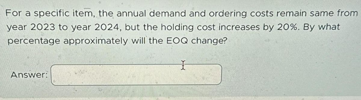 For a specific item, the annual demand and ordering costs remain same from
year 2023 to year 2024, but the holding cost increases by 20%. By what
percentage approximately will the EOQ change?
Answer:
I