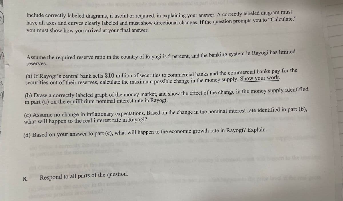 Apart
Include correctly labeled diagrams, if useful or required, in explaining your answer. A correctly labeled diagram must
have all axes and curves clearly labeled and must show directional changes. If the question prompts you to "Calculate,”
you must show how you arrived at your final answer.
S
1
Assume the required reserve ratio in the country of Rayogi is 5 percent, and the banking system in Rayogi has limited
reserves.
(a) If Rayogi's central bank sells $10 million of securities to commercial banks and the commercial banks pay for the
securities out of their reserves, calculate the maximum possible change in the money supply. Show your work.
(b) Draw a correctly labeled graph of the money market, and show the effect of the change in the money supply identified
in part (a) on the equilibrium nominal interest rate in Rayogi.
(c) Assume no change in inflationary expectations. Based on the change in the nominal interest rate identified in part (b),
what will happen to the real interest rate in Rayogi?
(d) Based on your answer to part (c), what will happen to the economic growth rate in Rayogi? Explain.
8.
Respond to all parts of the question.
en to the
real gross