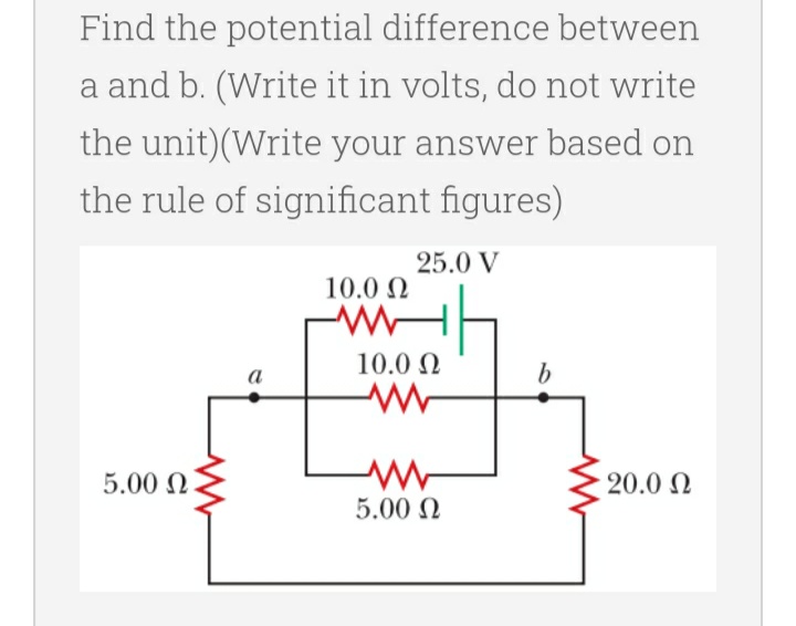 Find the potential difference between
a and b. (Write it in volts, do not write
the unit) (Write your answer based on
the rule of significant figures)
25.0 V
10.0 Ω
WWW
5.00 Ω
a
10.0 Ω
www
ww
W
5.00 Ω
b
- 20.0 Ω
